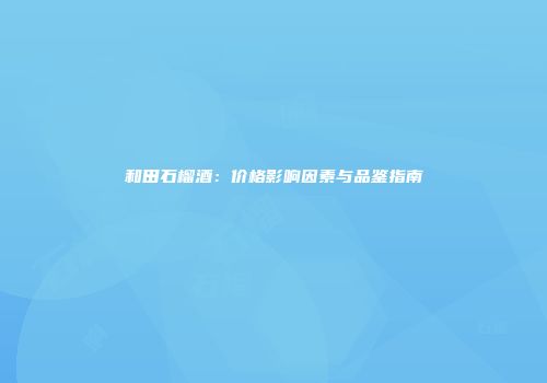 和田石榴酒：价格影响因素与品鉴指南