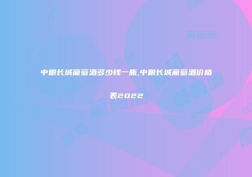 中粮长城葡萄酒多少钱一瓶,中粮长城葡萄酒价格表2022