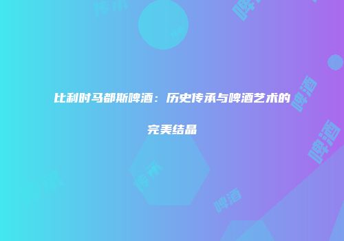 比利时马都斯啤酒：历史传承与啤酒艺术的完美结晶