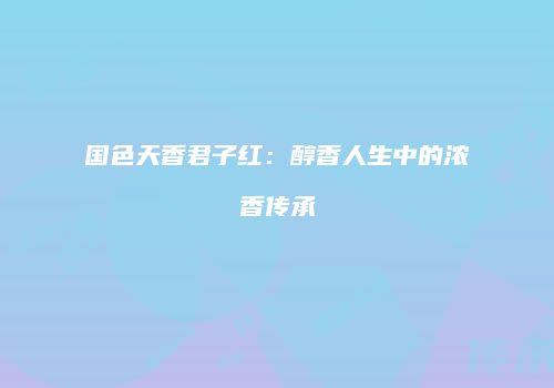 国色天香君子红：醇香人生中的浓香传承
