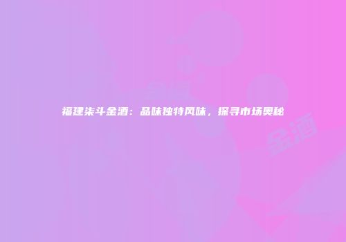 福建柒斗金酒：品味独特风味，探寻市场奥秘