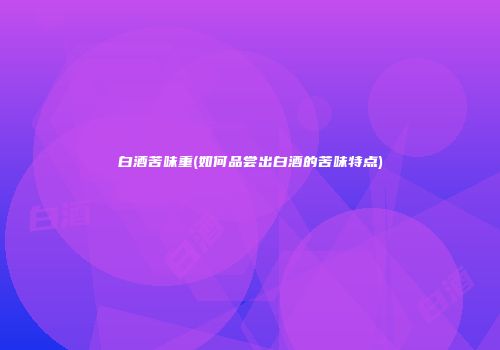 白酒苦味重(如何品尝出白酒的苦味特点)