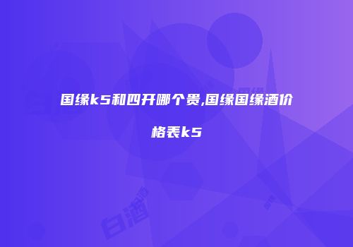 国缘k5和四开哪个贵,国缘国缘酒价格表k5