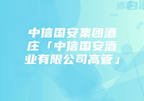中信国安集团酒庄「中信国安酒业有限公司高管」