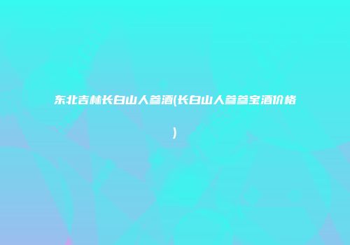 东北吉林长白山人参酒(长白山人参参宝酒价格)