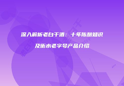 深入解析老白干酒：十年陈酿知识及衡水老字号产品介绍