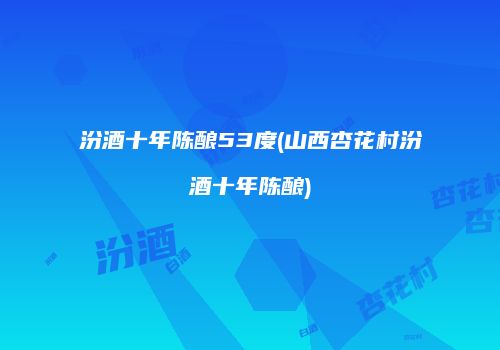 汾酒十年陈酿53度(山西杏花村汾酒十年陈酿)