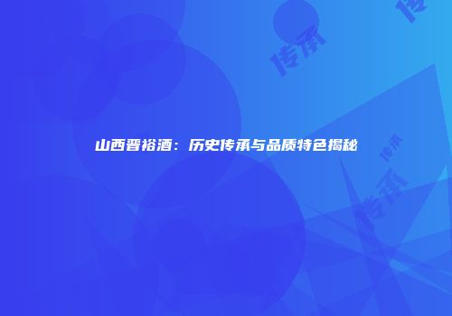 山西晋裕酒：历史传承与品质特色揭秘