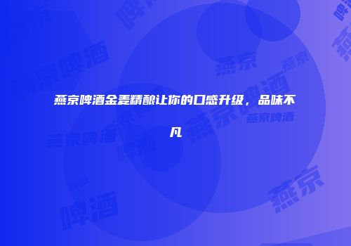 燕京啤酒金麦精酿让你的口感升级，品味不凡