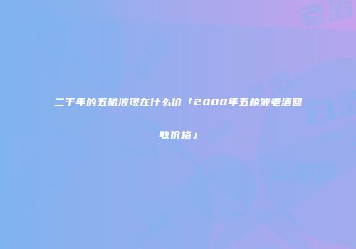 二千年的五粮液现在什么价「2000年五粮液老酒回收价格」