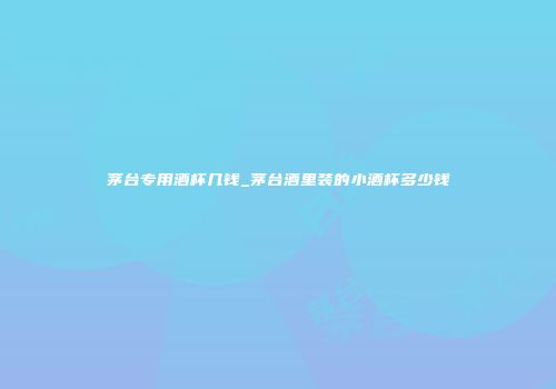 茅台专用酒杯几钱_茅台酒里装的小酒杯多少钱