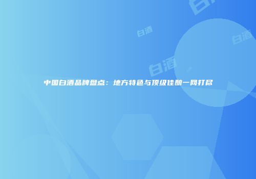 中国白酒品牌盘点：地方特色与顶级佳酿一网打尽