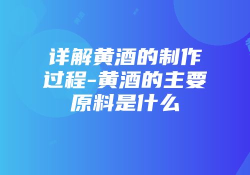 详解黄酒的制作过程-黄酒的主要原料是什么