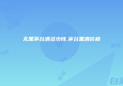 无黑茅台酒多少钱,茅台黑酒价格
