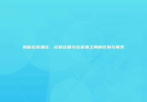 揭秘拉菲酒庄、拉菲庄园与拉菲酒之间的区别与联系