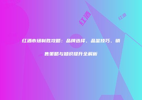 红酒市场制胜攻略：品牌选择、品鉴技巧、销售策略与知识提升全解析