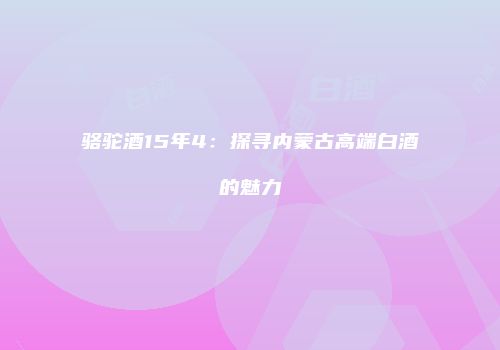 骆驼酒15年4：探寻内蒙古高端白酒的魅力