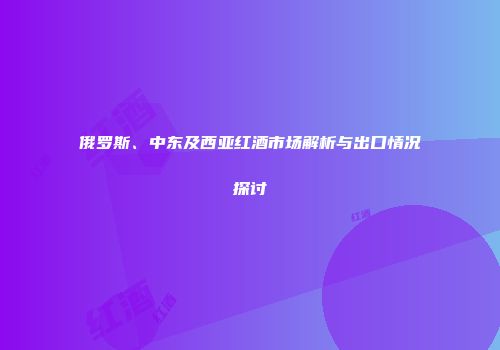 俄罗斯、中东及西亚红酒市场解析与出口情况探讨