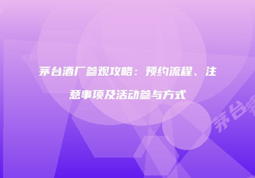 茅台酒厂参观攻略：预约流程、注意事项及活动参与方式