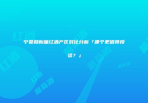 宁夏和新疆红酒产区对比分析「哪个更值得投资？」