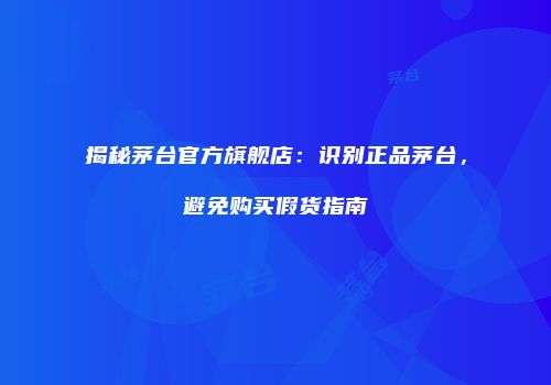 揭秘茅台官方旗舰店：识别正品茅台，避免购买假货指南