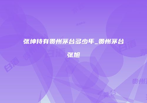 张坤持有贵州茅台多少年_贵州茅台张旭