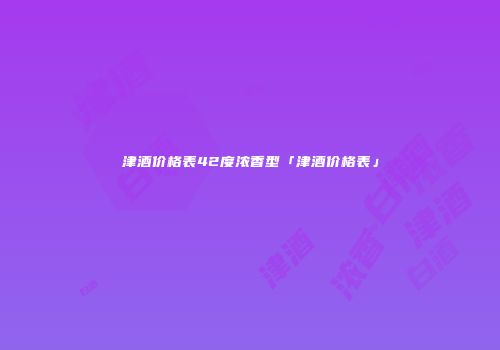 津酒价格表42度浓香型「津酒价格表」