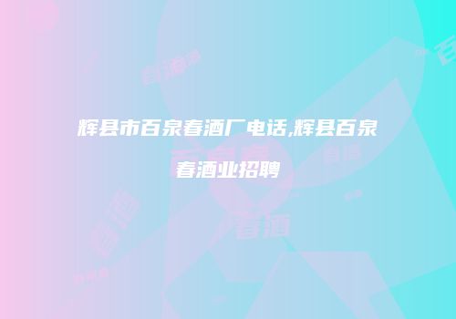 辉县市百泉春酒厂电话,辉县百泉春酒业招聘