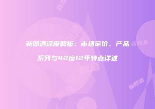 新郎酒深度解析：市场定价、产品系列与42度12年特点详述