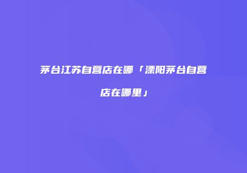 茅台江苏自营店在哪「溧阳茅台自营店在哪里」