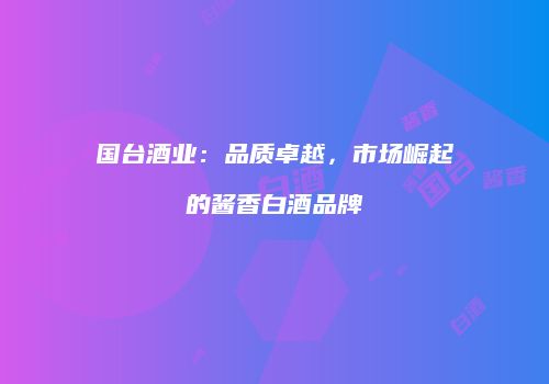 国台酒业：品质卓越，市场崛起的酱香白酒品牌
