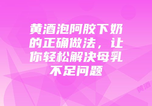 黄酒泡阿胶下奶的正确做法，让你轻松解决母乳不足问题