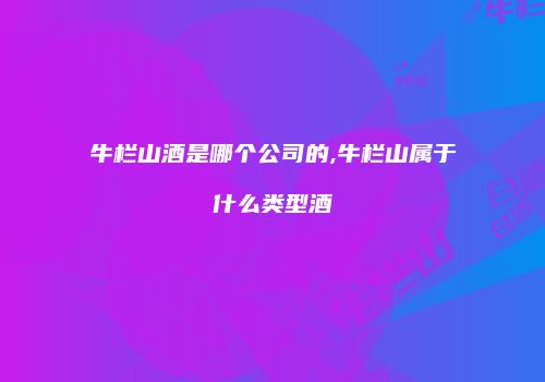 牛栏山酒是哪个公司的,牛栏山属于什么类型酒