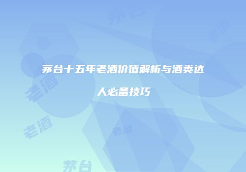 茅台十五年老酒价值解析与酒类达人必备技巧