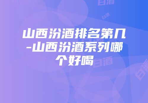 山西汾酒排名第几-山西汾酒系列哪个好喝