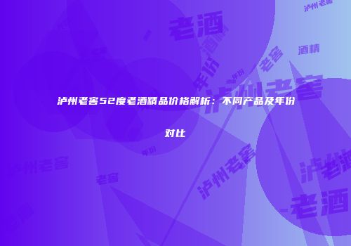 泸州老窖52度老酒精品价格解析：不同产品及年份对比