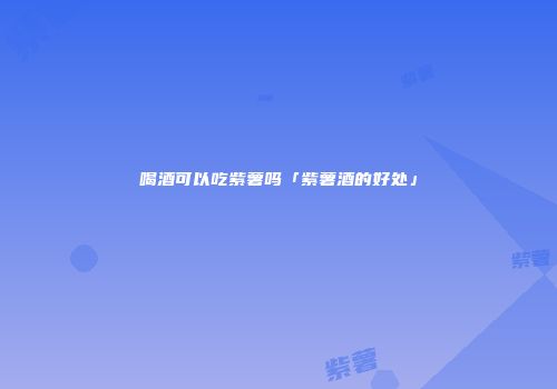 喝酒可以吃紫薯吗「紫薯酒的好处」