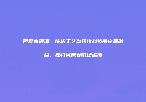 西藏青稞酒：传统工艺与现代科技的完美融合，独特风味受市场追捧