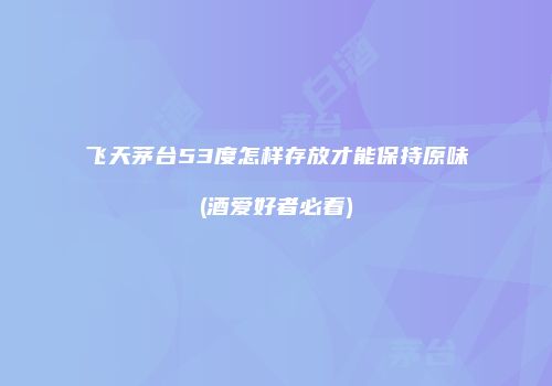 飞天茅台53度怎样存放才能保持原味(酒爱好者必看)