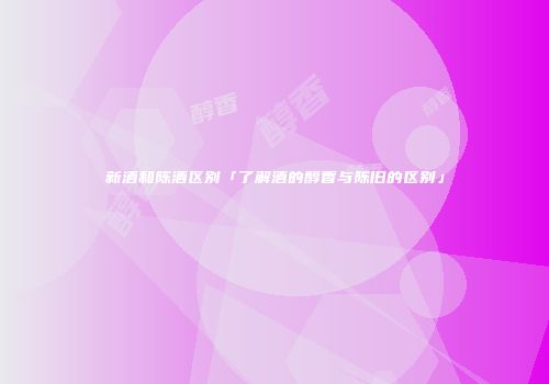 新酒和陈酒区别「了解酒的醇香与陈旧的区别」