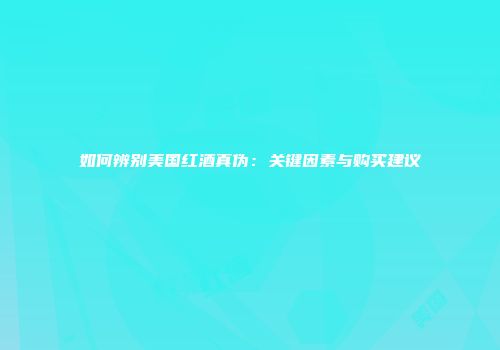 如何辨别美国红酒真伪：关键因素与购买建议