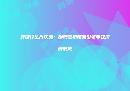 啤酒打生肖饮品：创新营销策略引领年轻消费潮流