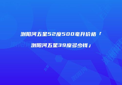 浏阳河五星52度500毫升价格「浏阳河五星39度多少钱」
