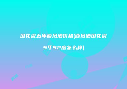 国花瓷五年西凤酒价格(西凤酒国花瓷5年52度怎么样)