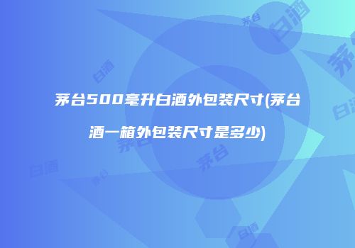 茅台500毫升白酒外包装尺寸(茅台酒一箱外包装尺寸是多少)