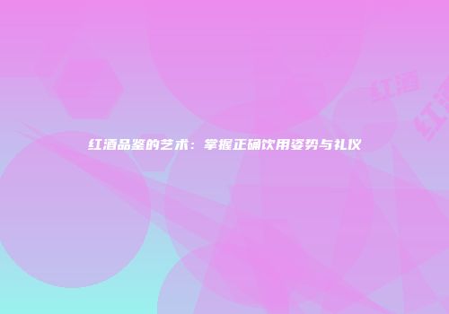 红酒品鉴的艺术：掌握正确饮用姿势与礼仪