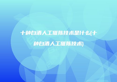 十种白酒人工催陈技术是什么(十种白酒人工催陈技术)