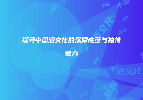 探寻中国酒文化的深厚底蕴与独特魅力