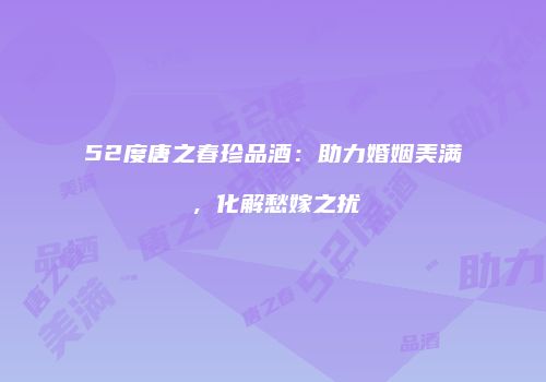 52度唐之春珍品酒：助力婚姻美满，化解愁嫁之扰