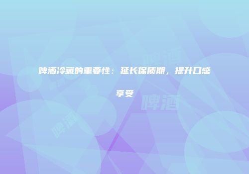 啤酒冷藏的重要性：延长保质期，提升口感享受